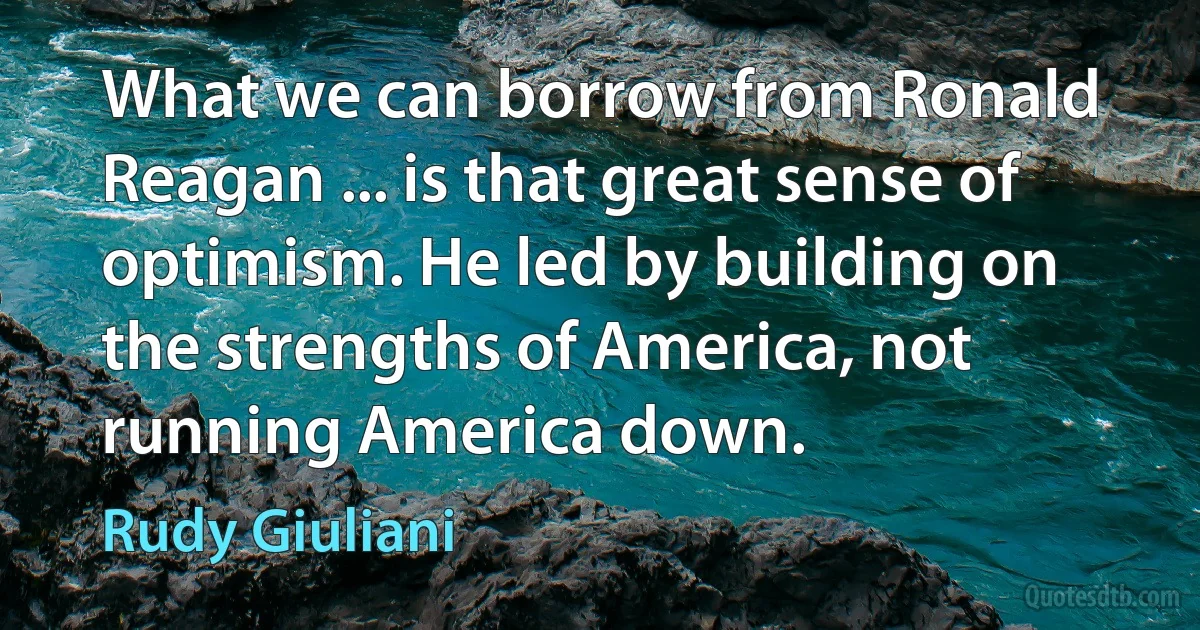 What we can borrow from Ronald Reagan ... is that great sense of optimism. He led by building on the strengths of America, not running America down. (Rudy Giuliani)