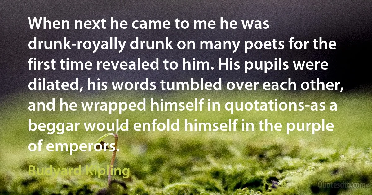 When next he came to me he was drunk-royally drunk on many poets for the first time revealed to him. His pupils were dilated, his words tumbled over each other, and he wrapped himself in quotations-as a beggar would enfold himself in the purple of emperors. (Rudyard Kipling)