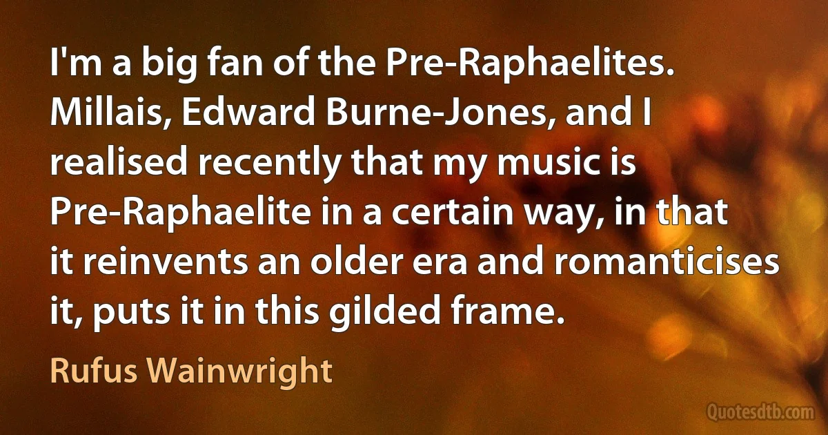 I'm a big fan of the Pre-Raphaelites. Millais, Edward Burne-Jones, and I realised recently that my music is Pre-Raphaelite in a certain way, in that it reinvents an older era and romanticises it, puts it in this gilded frame. (Rufus Wainwright)