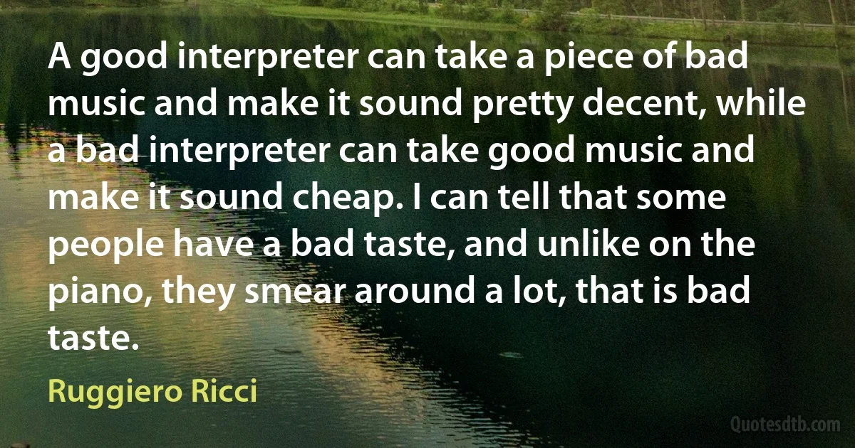 A good interpreter can take a piece of bad music and make it sound pretty decent, while a bad interpreter can take good music and make it sound cheap. I can tell that some people have a bad taste, and unlike on the piano, they smear around a lot, that is bad taste. (Ruggiero Ricci)