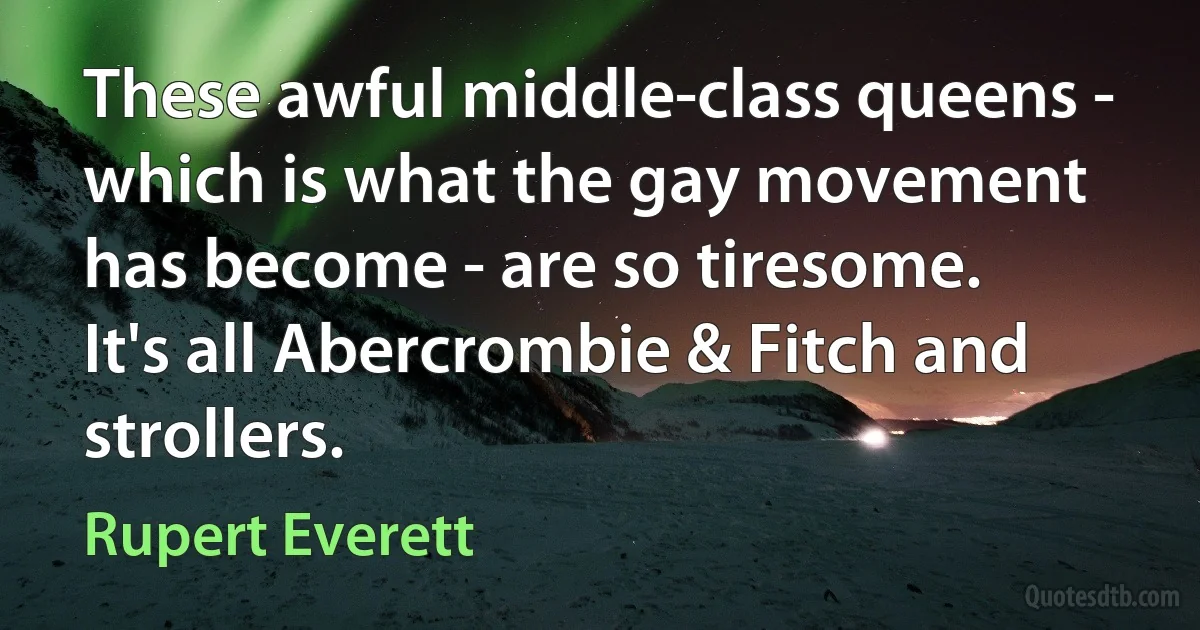 These awful middle-class queens - which is what the gay movement has become - are so tiresome. It's all Abercrombie & Fitch and strollers. (Rupert Everett)