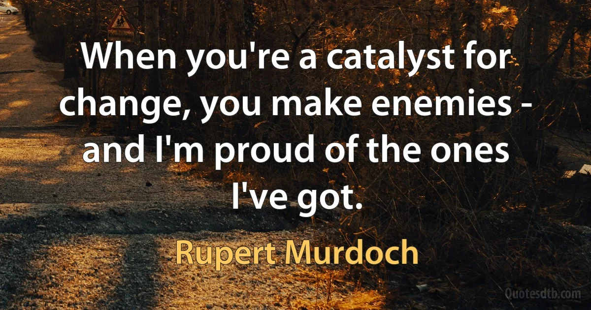 When you're a catalyst for change, you make enemies - and I'm proud of the ones I've got. (Rupert Murdoch)