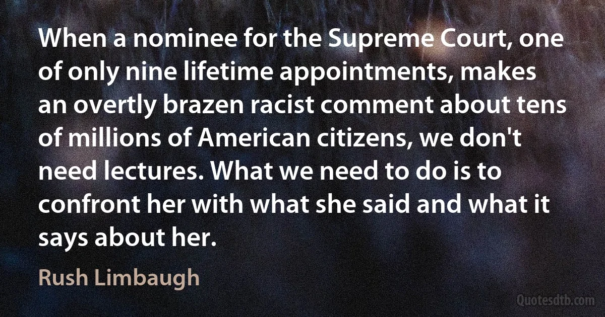 When a nominee for the Supreme Court, one of only nine lifetime appointments, makes an overtly brazen racist comment about tens of millions of American citizens, we don't need lectures. What we need to do is to confront her with what she said and what it says about her. (Rush Limbaugh)