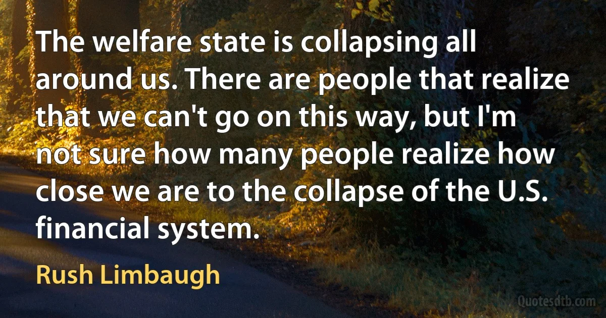 The welfare state is collapsing all around us. There are people that realize that we can't go on this way, but I'm not sure how many people realize how close we are to the collapse of the U.S. financial system. (Rush Limbaugh)