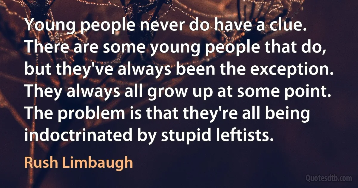 Young people never do have a clue. There are some young people that do, but they've always been the exception. They always all grow up at some point. The problem is that they're all being indoctrinated by stupid leftists. (Rush Limbaugh)