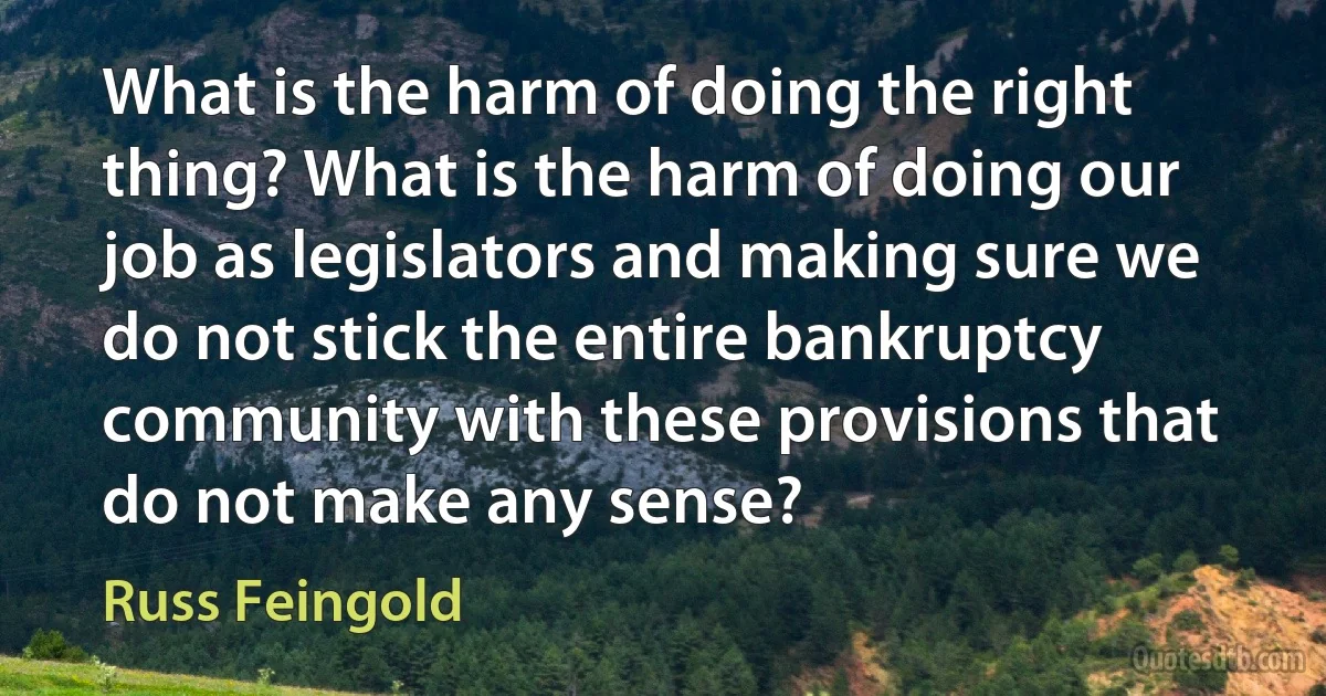 What is the harm of doing the right thing? What is the harm of doing our job as legislators and making sure we do not stick the entire bankruptcy community with these provisions that do not make any sense? (Russ Feingold)