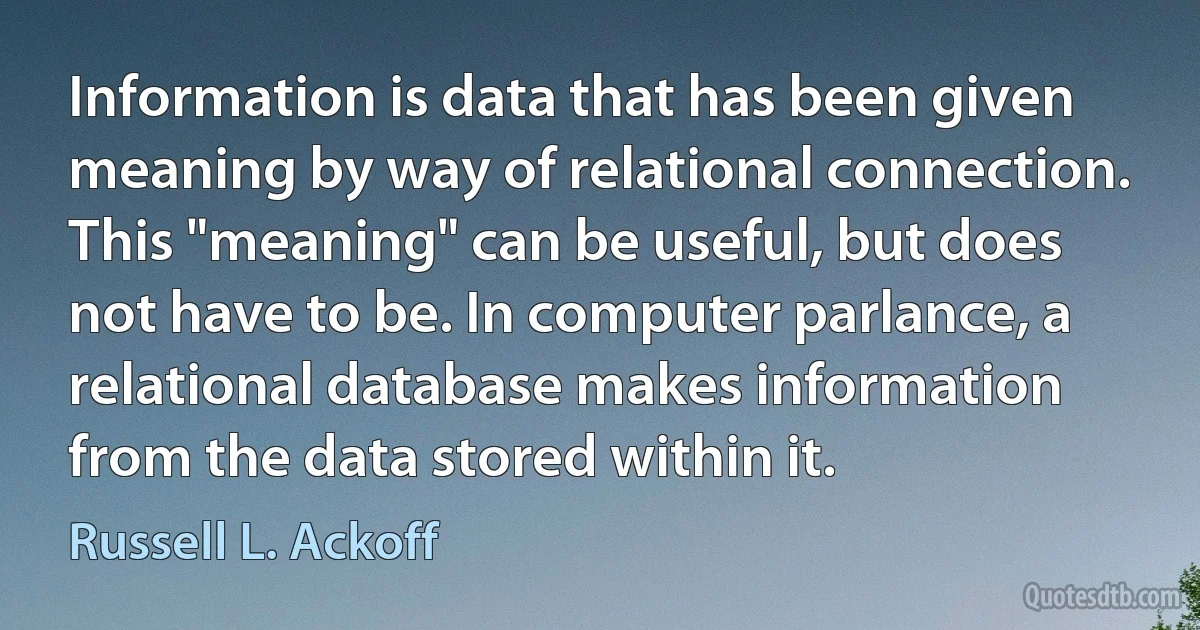 Information is data that has been given meaning by way of relational connection. This "meaning" can be useful, but does not have to be. In computer parlance, a relational database makes information from the data stored within it. (Russell L. Ackoff)