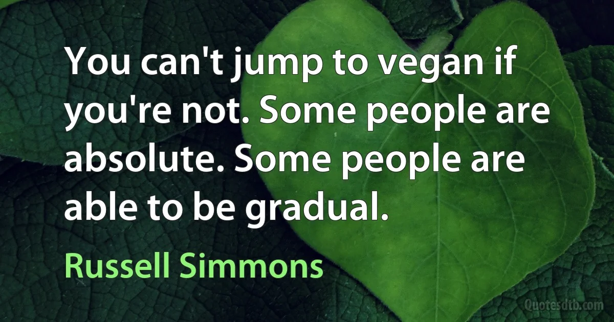 You can't jump to vegan if you're not. Some people are absolute. Some people are able to be gradual. (Russell Simmons)