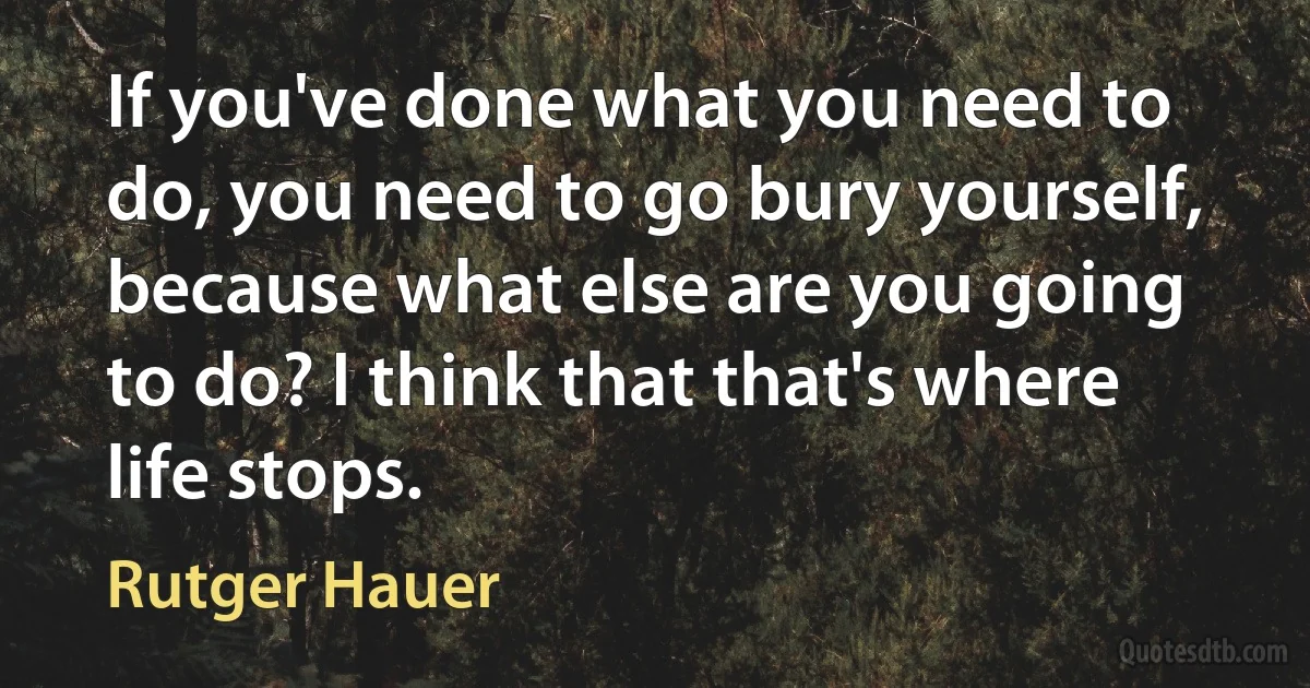 If you've done what you need to do, you need to go bury yourself, because what else are you going to do? I think that that's where life stops. (Rutger Hauer)