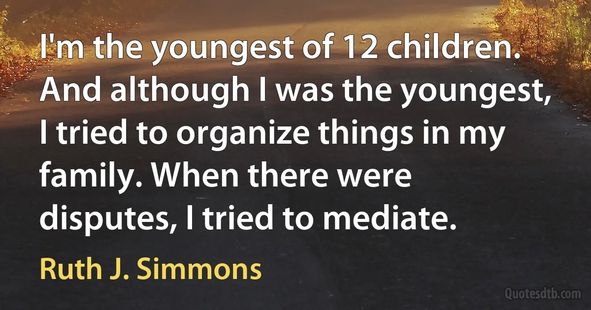 I'm the youngest of 12 children. And although I was the youngest, I tried to organize things in my family. When there were disputes, I tried to mediate. (Ruth J. Simmons)