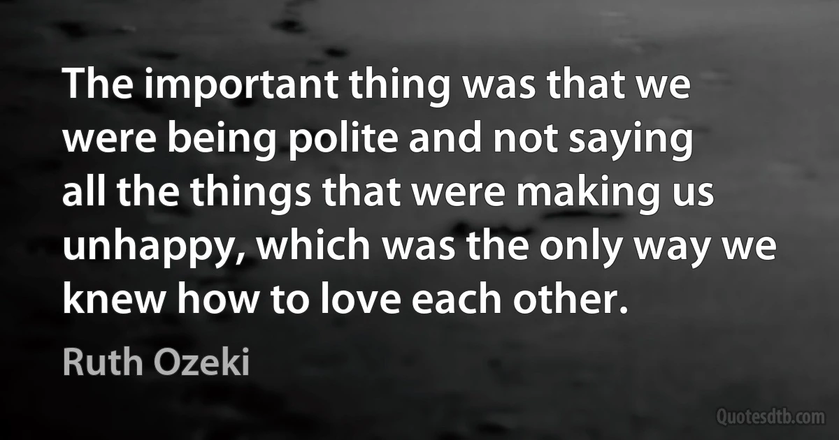 The important thing was that we were being polite and not saying all the things that were making us unhappy, which was the only way we knew how to love each other. (Ruth Ozeki)