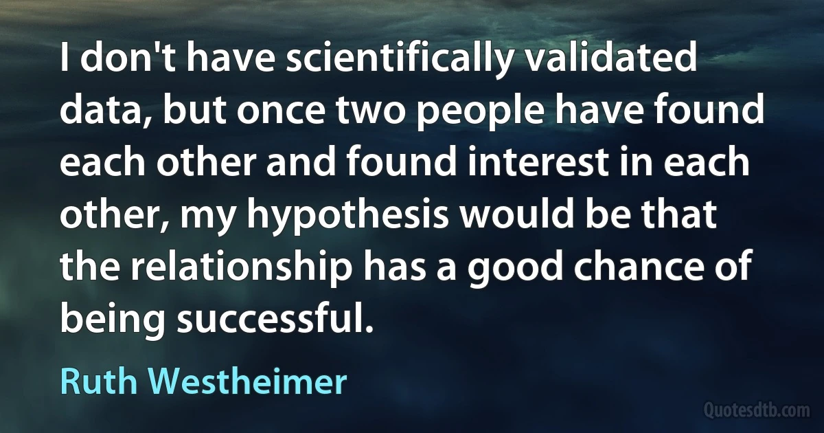 I don't have scientifically validated data, but once two people have found each other and found interest in each other, my hypothesis would be that the relationship has a good chance of being successful. (Ruth Westheimer)