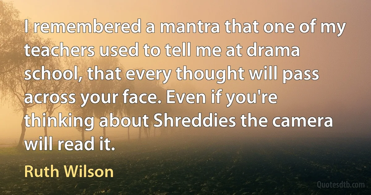 I remembered a mantra that one of my teachers used to tell me at drama school, that every thought will pass across your face. Even if you're thinking about Shreddies the camera will read it. (Ruth Wilson)