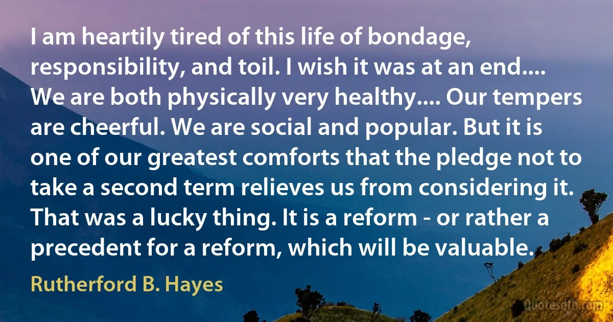 I am heartily tired of this life of bondage, responsibility, and toil. I wish it was at an end.... We are both physically very healthy.... Our tempers are cheerful. We are social and popular. But it is one of our greatest comforts that the pledge not to take a second term relieves us from considering it. That was a lucky thing. It is a reform - or rather a precedent for a reform, which will be valuable. (Rutherford B. Hayes)