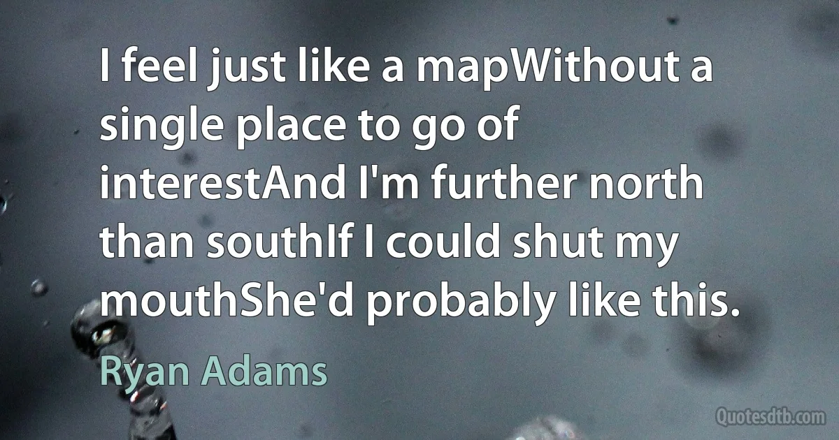 I feel just like a mapWithout a single place to go of interestAnd I'm further north than southIf I could shut my mouthShe'd probably like this. (Ryan Adams)