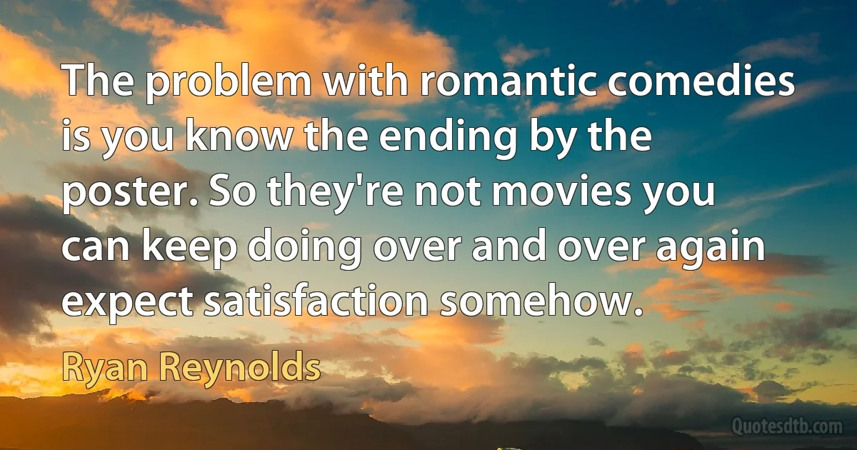 The problem with romantic comedies is you know the ending by the poster. So they're not movies you can keep doing over and over again expect satisfaction somehow. (Ryan Reynolds)