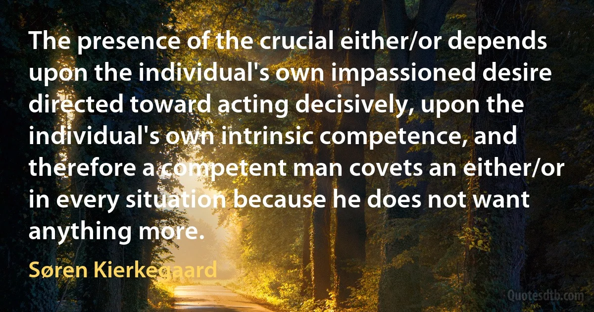 The presence of the crucial either/or depends upon the individual's own impassioned desire directed toward acting decisively, upon the individual's own intrinsic competence, and therefore a competent man covets an either/or in every situation because he does not want anything more. (Søren Kierkegaard)