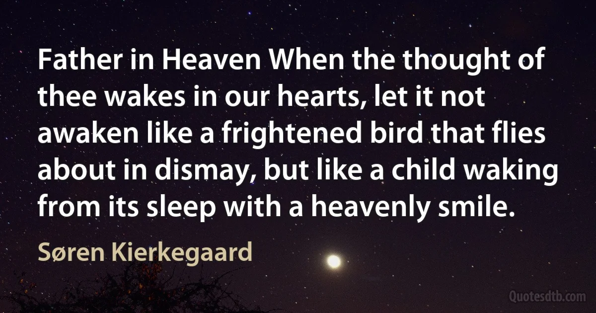 Father in Heaven When the thought of thee wakes in our hearts, let it not awaken like a frightened bird that flies about in dismay, but like a child waking from its sleep with a heavenly smile. (Søren Kierkegaard)