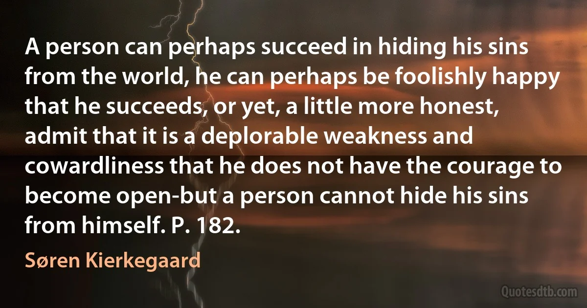 A person can perhaps succeed in hiding his sins from the world, he can perhaps be foolishly happy that he succeeds, or yet, a little more honest, admit that it is a deplorable weakness and cowardliness that he does not have the courage to become open-but a person cannot hide his sins from himself. P. 182. (Søren Kierkegaard)