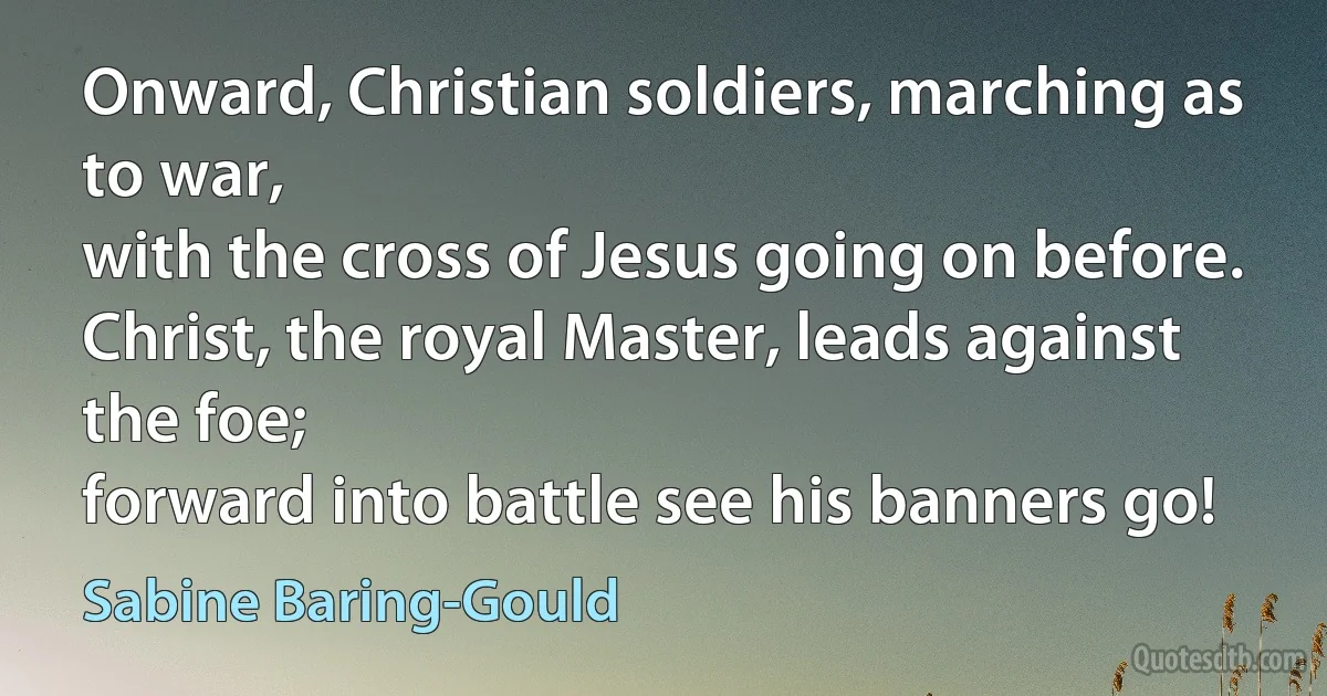 Onward, Christian soldiers, marching as to war,
with the cross of Jesus going on before.
Christ, the royal Master, leads against the foe;
forward into battle see his banners go! (Sabine Baring-Gould)