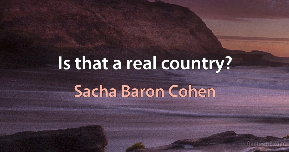 Is that a real country? (Sacha Baron Cohen)