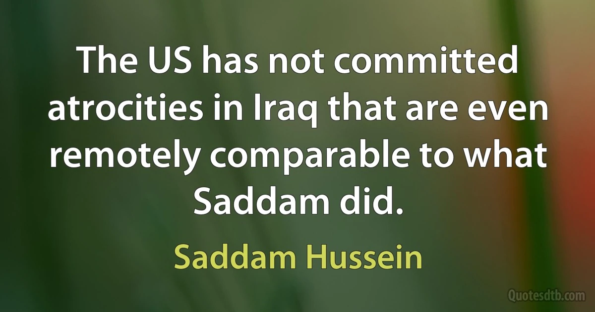 The US has not committed atrocities in Iraq that are even remotely comparable to what Saddam did. (Saddam Hussein)