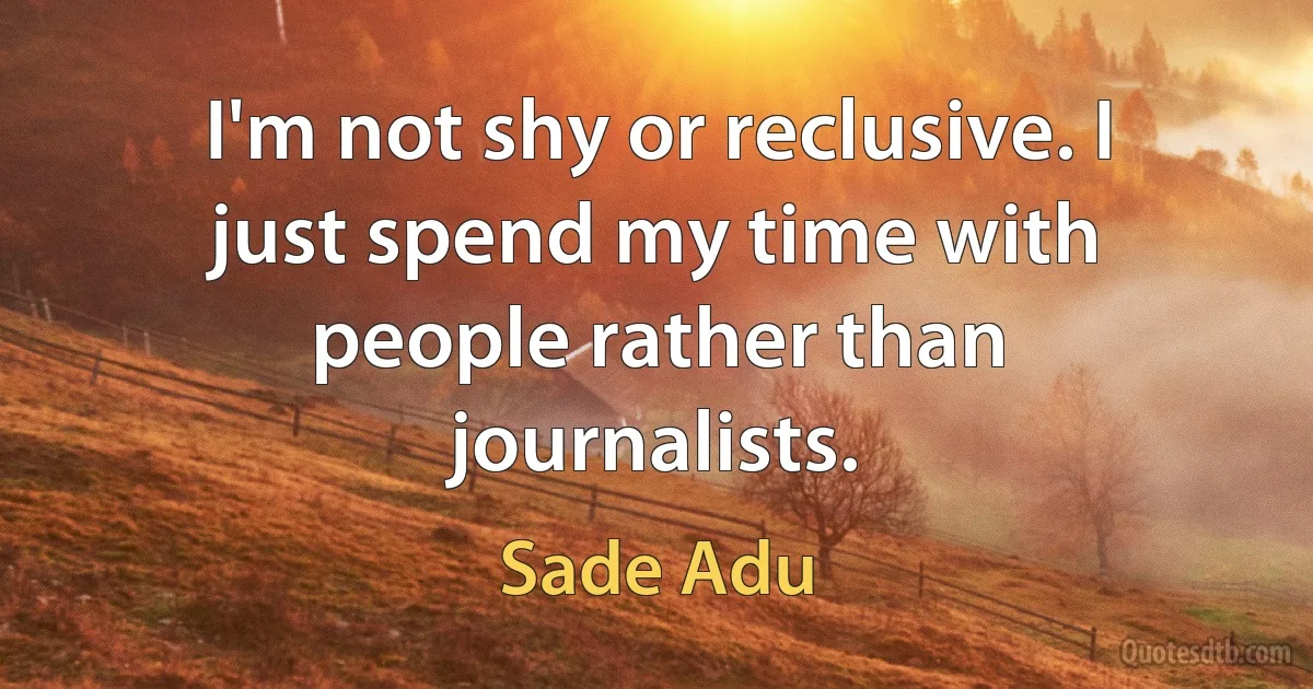 I'm not shy or reclusive. I just spend my time with people rather than journalists. (Sade Adu)