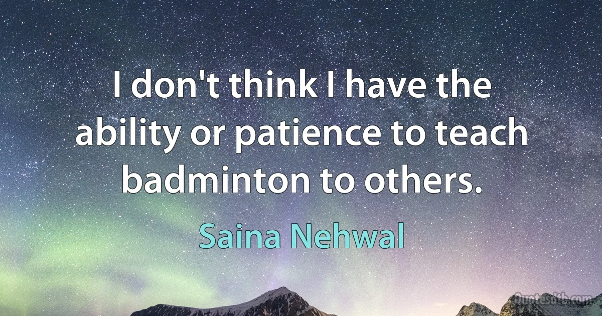 I don't think I have the ability or patience to teach badminton to others. (Saina Nehwal)