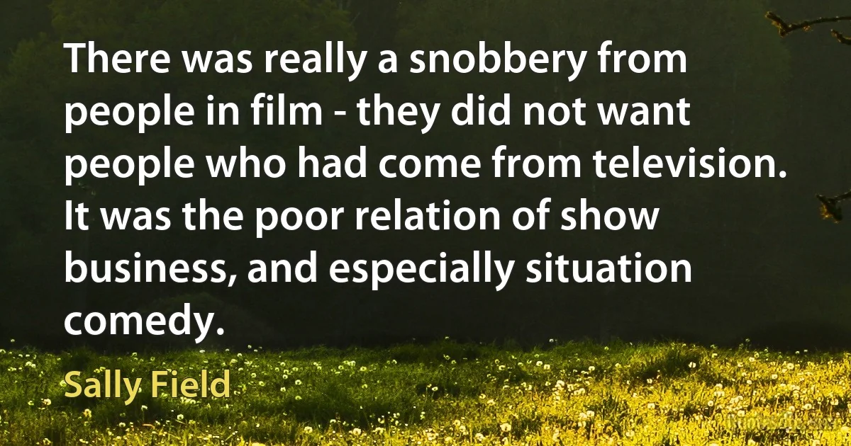 There was really a snobbery from people in film - they did not want people who had come from television. It was the poor relation of show business, and especially situation comedy. (Sally Field)