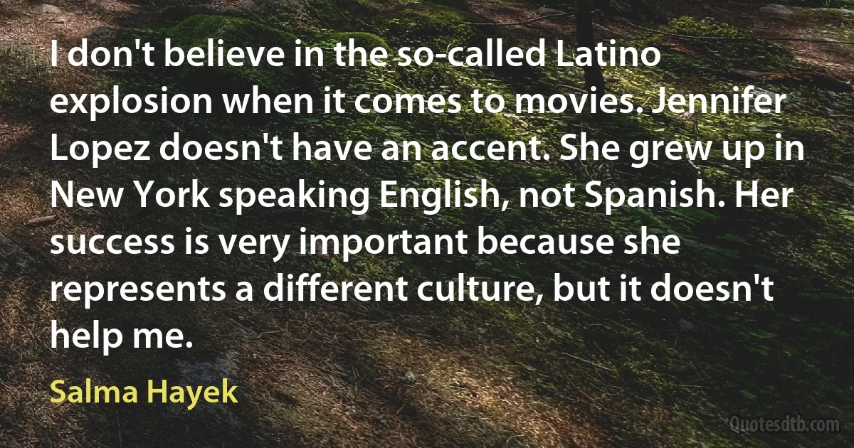 I don't believe in the so-called Latino explosion when it comes to movies. Jennifer Lopez doesn't have an accent. She grew up in New York speaking English, not Spanish. Her success is very important because she represents a different culture, but it doesn't help me. (Salma Hayek)