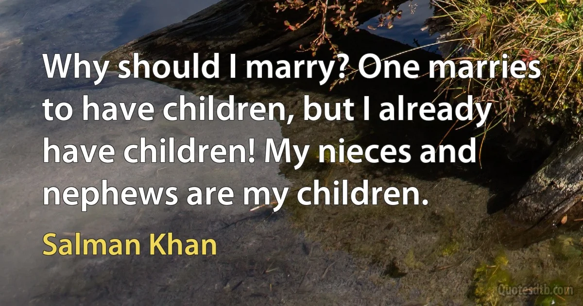 Why should I marry? One marries to have children, but I already have children! My nieces and nephews are my children. (Salman Khan)