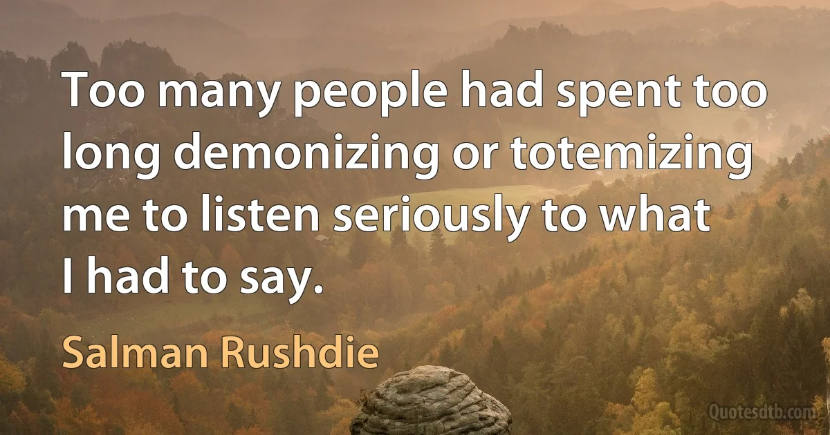 Too many people had spent too long demonizing or totemizing me to listen seriously to what I had to say. (Salman Rushdie)