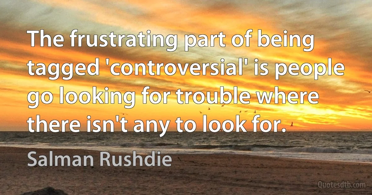 The frustrating part of being tagged 'controversial' is people go looking for trouble where there isn't any to look for. (Salman Rushdie)