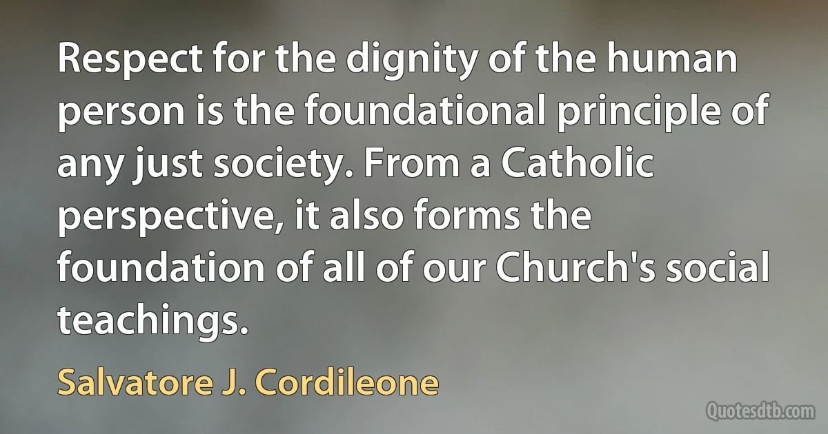 Respect for the dignity of the human person is the foundational principle of any just society. From a Catholic perspective, it also forms the foundation of all of our Church's social teachings. (Salvatore J. Cordileone)