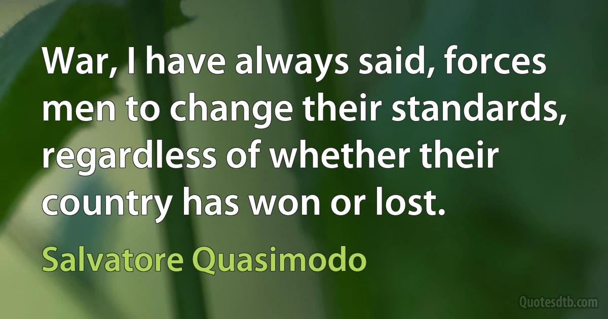 War, I have always said, forces men to change their standards, regardless of whether their country has won or lost. (Salvatore Quasimodo)