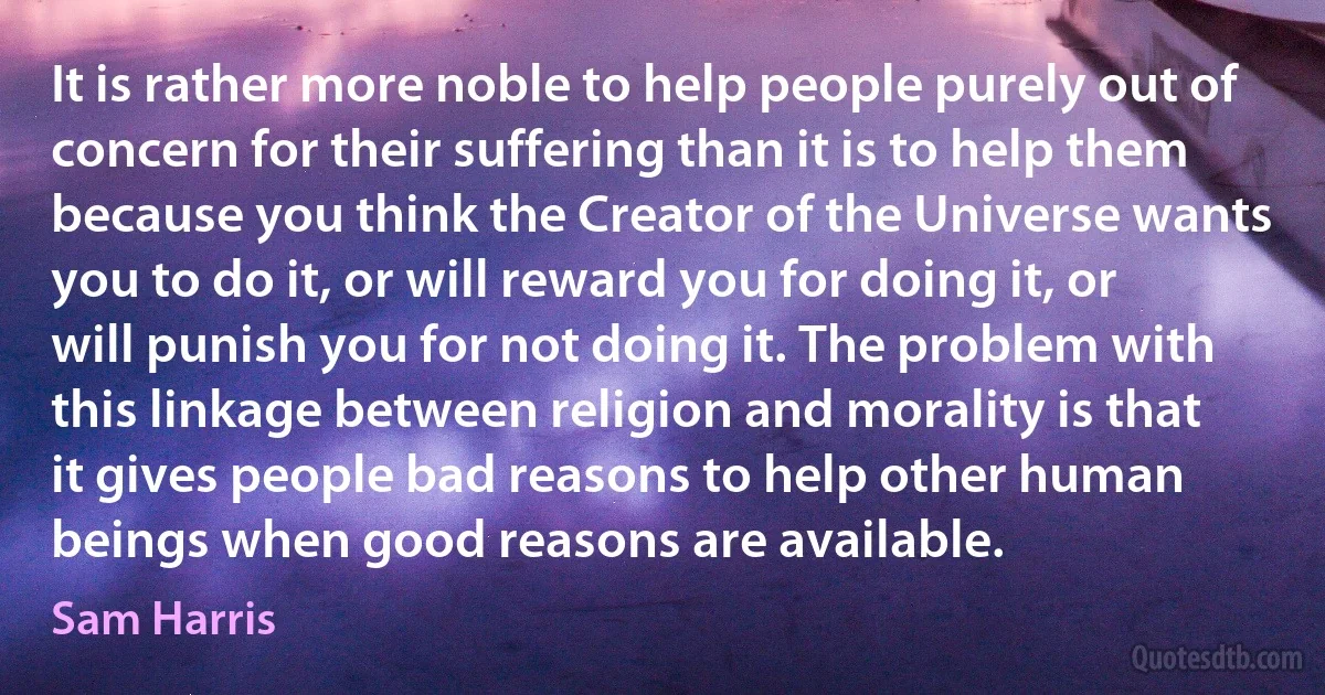 It is rather more noble to help people purely out of concern for their suffering than it is to help them because you think the Creator of the Universe wants you to do it, or will reward you for doing it, or will punish you for not doing it. The problem with this linkage between religion and morality is that it gives people bad reasons to help other human beings when good reasons are available. (Sam Harris)