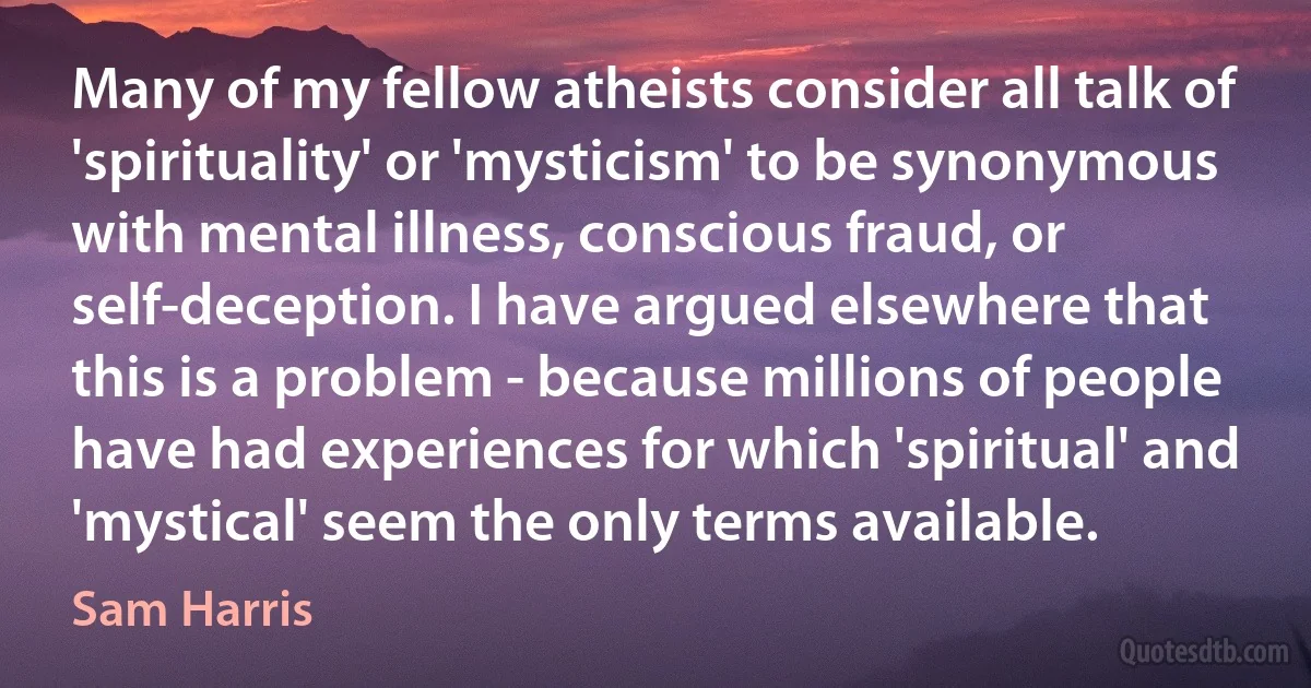 Many of my fellow atheists consider all talk of 'spirituality' or 'mysticism' to be synonymous with mental illness, conscious fraud, or self-deception. I have argued elsewhere that this is a problem - because millions of people have had experiences for which 'spiritual' and 'mystical' seem the only terms available. (Sam Harris)