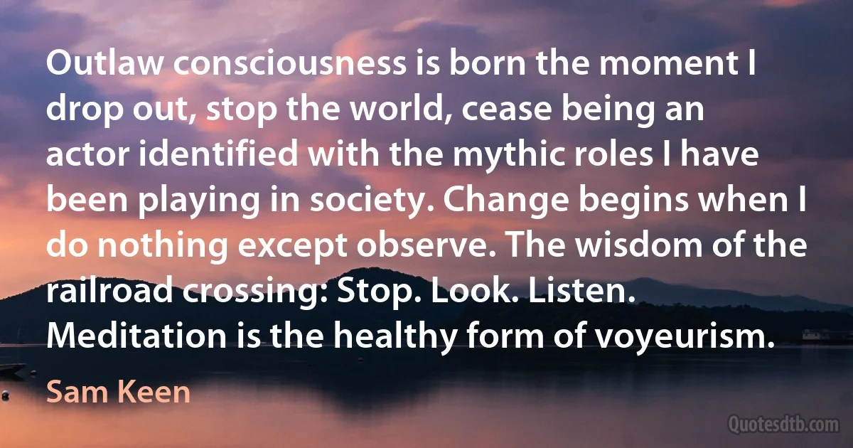 Outlaw consciousness is born the moment I drop out, stop the world, cease being an actor identified with the mythic roles I have been playing in society. Change begins when I do nothing except observe. The wisdom of the railroad crossing: Stop. Look. Listen. Meditation is the healthy form of voyeurism. (Sam Keen)