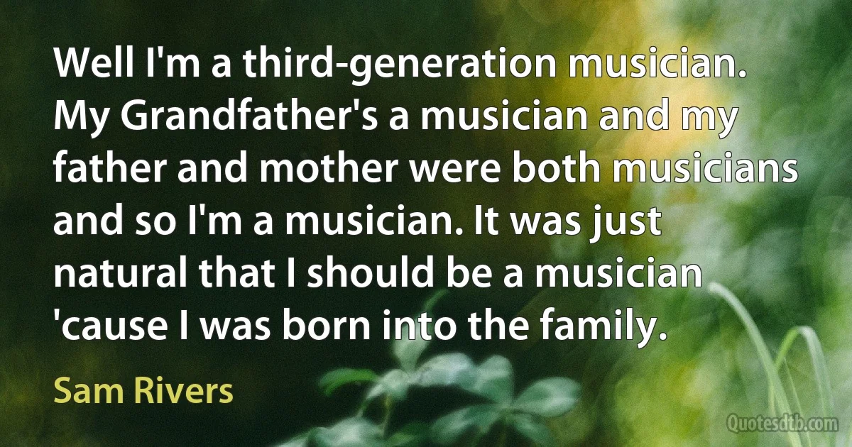 Well I'm a third-generation musician. My Grandfather's a musician and my father and mother were both musicians and so I'm a musician. It was just natural that I should be a musician 'cause I was born into the family. (Sam Rivers)