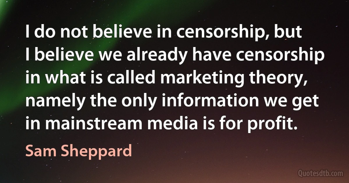 I do not believe in censorship, but I believe we already have censorship in what is called marketing theory, namely the only information we get in mainstream media is for profit. (Sam Sheppard)