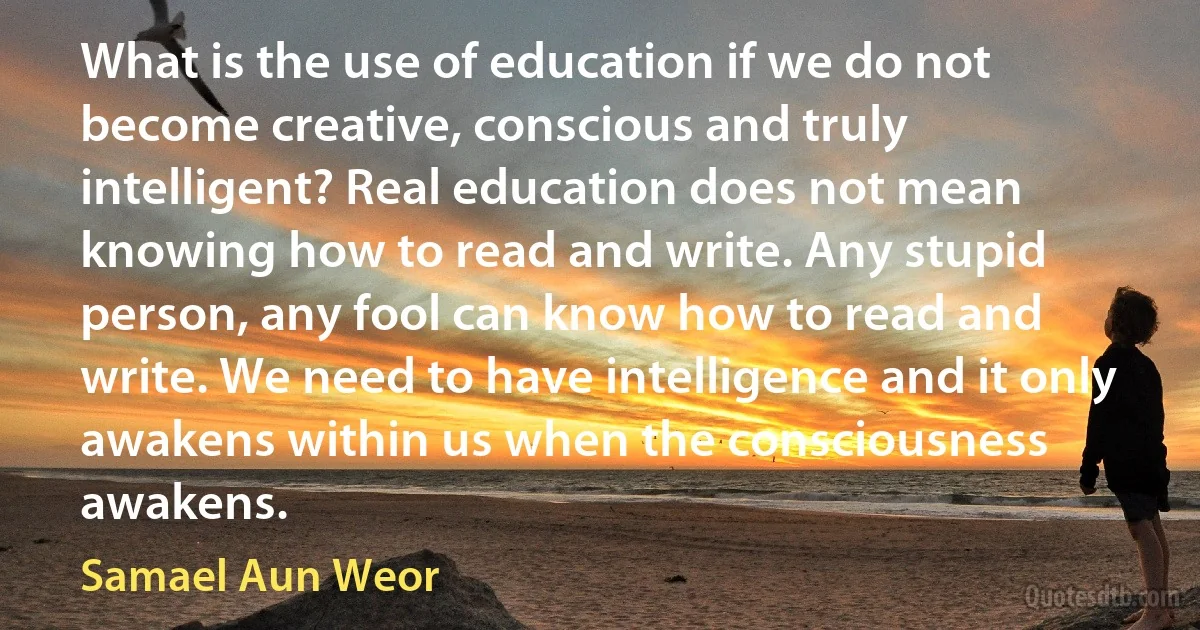 What is the use of education if we do not become creative, conscious and truly intelligent? Real education does not mean knowing how to read and write. Any stupid person, any fool can know how to read and write. We need to have intelligence and it only awakens within us when the consciousness awakens. (Samael Aun Weor)