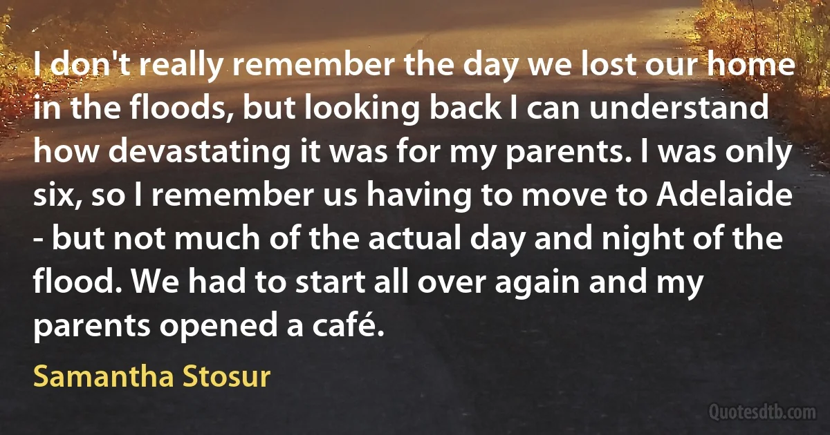 I don't really remember the day we lost our home in the floods, but looking back I can understand how devastating it was for my parents. I was only six, so I remember us having to move to Adelaide - but not much of the actual day and night of the flood. We had to start all over again and my parents opened a café. (Samantha Stosur)