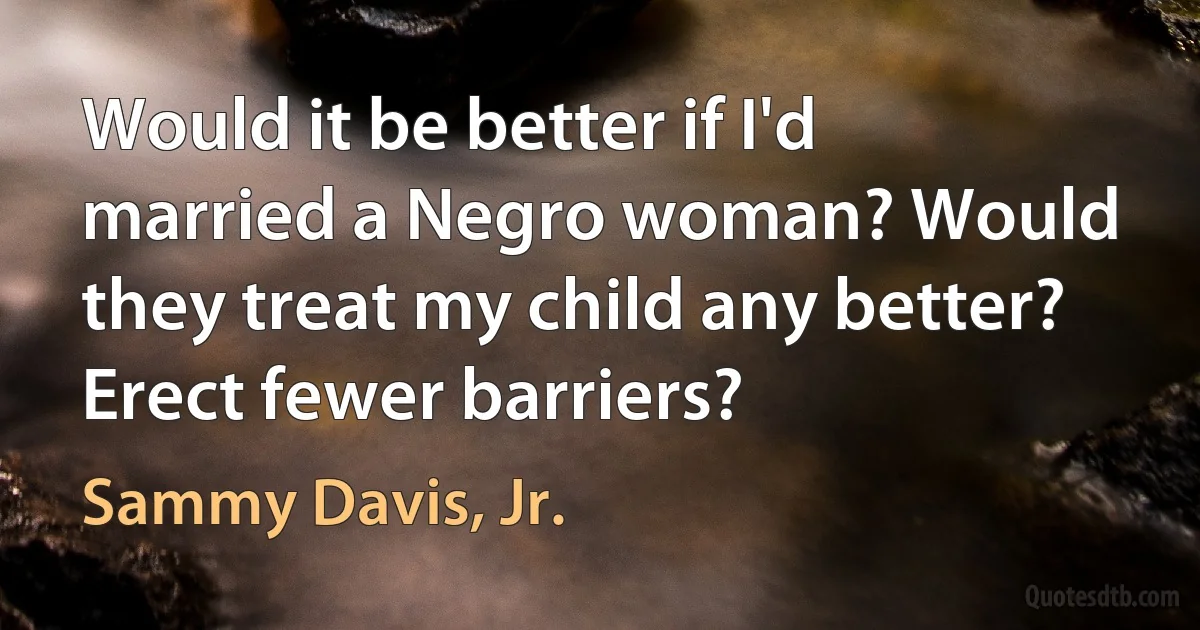 Would it be better if I'd married a Negro woman? Would they treat my child any better? Erect fewer barriers? (Sammy Davis, Jr.)