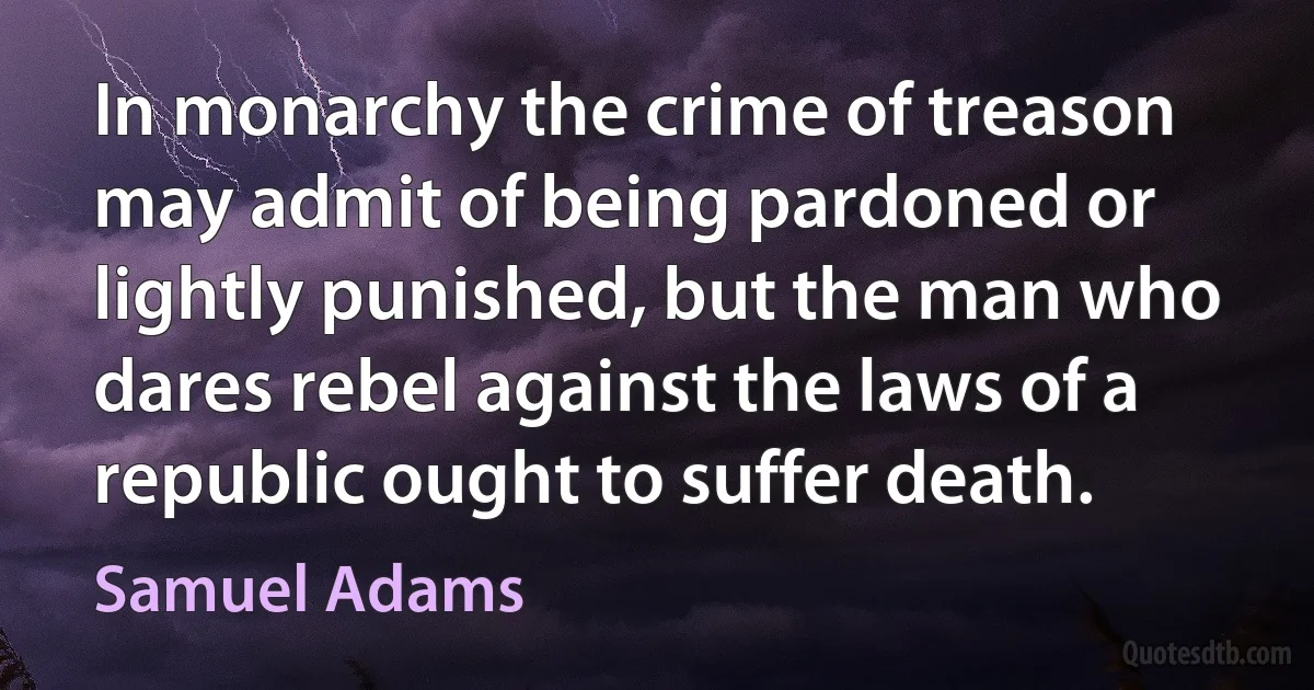 In monarchy the crime of treason may admit of being pardoned or lightly punished, but the man who dares rebel against the laws of a republic ought to suffer death. (Samuel Adams)