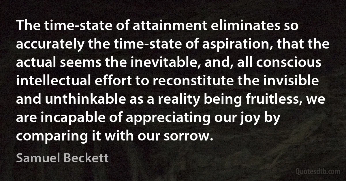 The time-state of attainment eliminates so accurately the time-state of aspiration, that the actual seems the inevitable, and, all conscious intellectual effort to reconstitute the invisible and unthinkable as a reality being fruitless, we are incapable of appreciating our joy by comparing it with our sorrow. (Samuel Beckett)