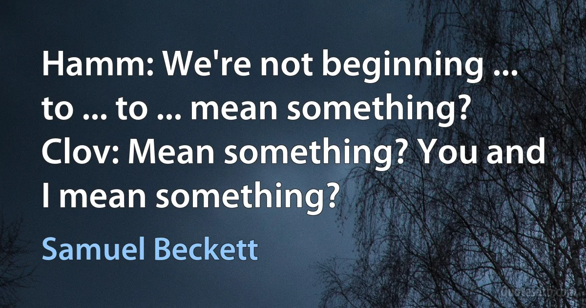 Hamm: We're not beginning ... to ... to ... mean something?
Clov: Mean something? You and I mean something? (Samuel Beckett)