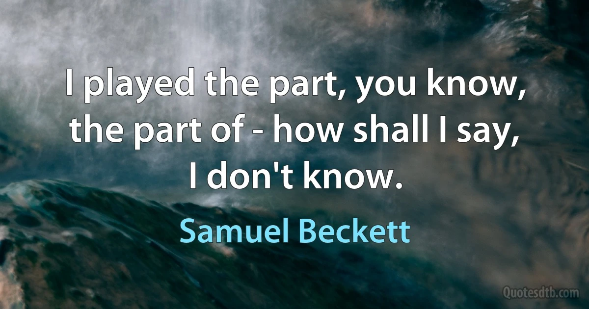 I played the part, you know, the part of - how shall I say, I don't know. (Samuel Beckett)