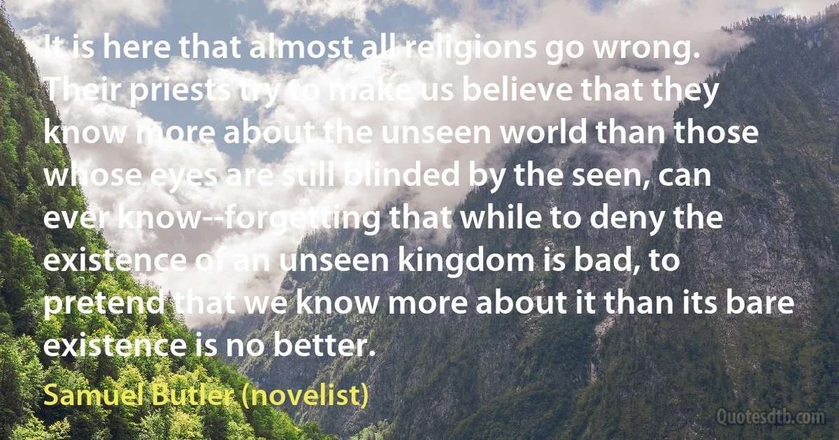 It is here that almost all religions go wrong. Their priests try to make us believe that they know more about the unseen world than those whose eyes are still blinded by the seen, can ever know--forgetting that while to deny the existence of an unseen kingdom is bad, to pretend that we know more about it than its bare existence is no better. (Samuel Butler (novelist))