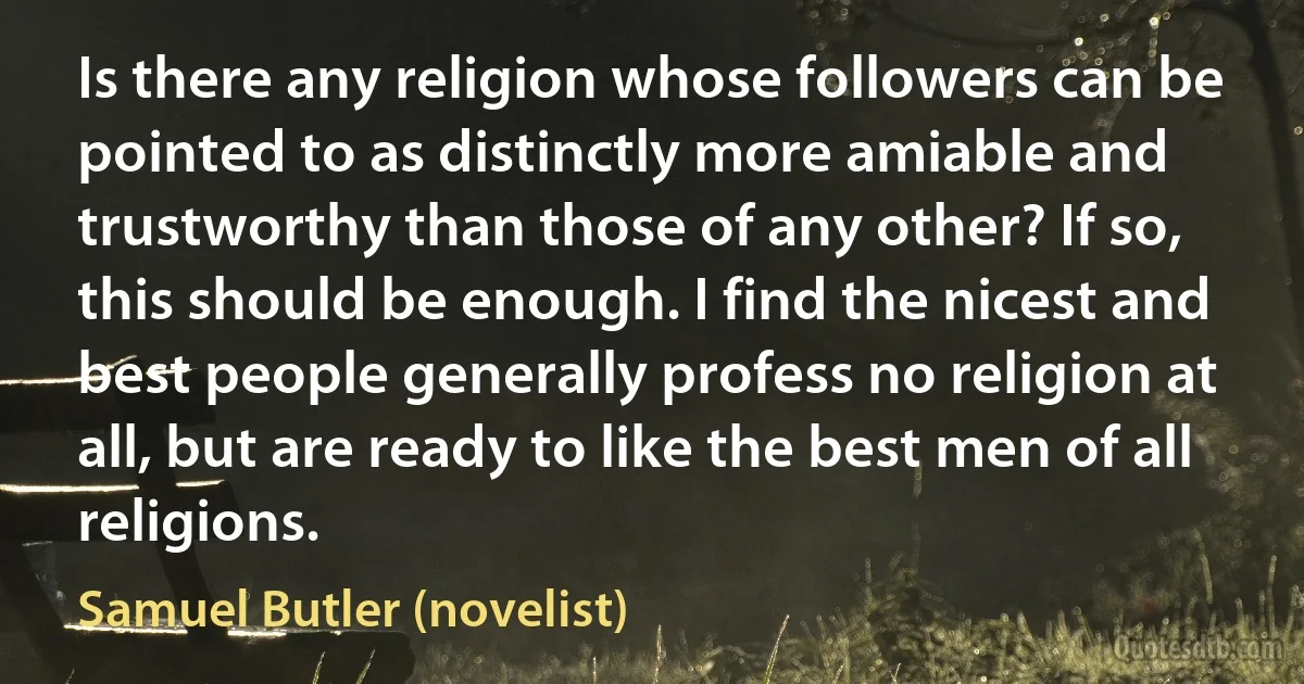 Is there any religion whose followers can be pointed to as distinctly more amiable and trustworthy than those of any other? If so, this should be enough. I find the nicest and best people generally profess no religion at all, but are ready to like the best men of all religions. (Samuel Butler (novelist))