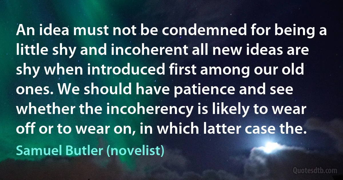 An idea must not be condemned for being a little shy and incoherent all new ideas are shy when introduced first among our old ones. We should have patience and see whether the incoherency is likely to wear off or to wear on, in which latter case the. (Samuel Butler (novelist))